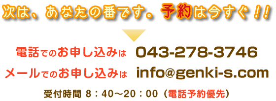 予約お申し込み　次は、あなたの番です。予約は今すぐ（電話予約優先）電話でお申し込み→043-278-3746　メールでお申し込み→info@genki-s.com　受付時間→8：40から20：00