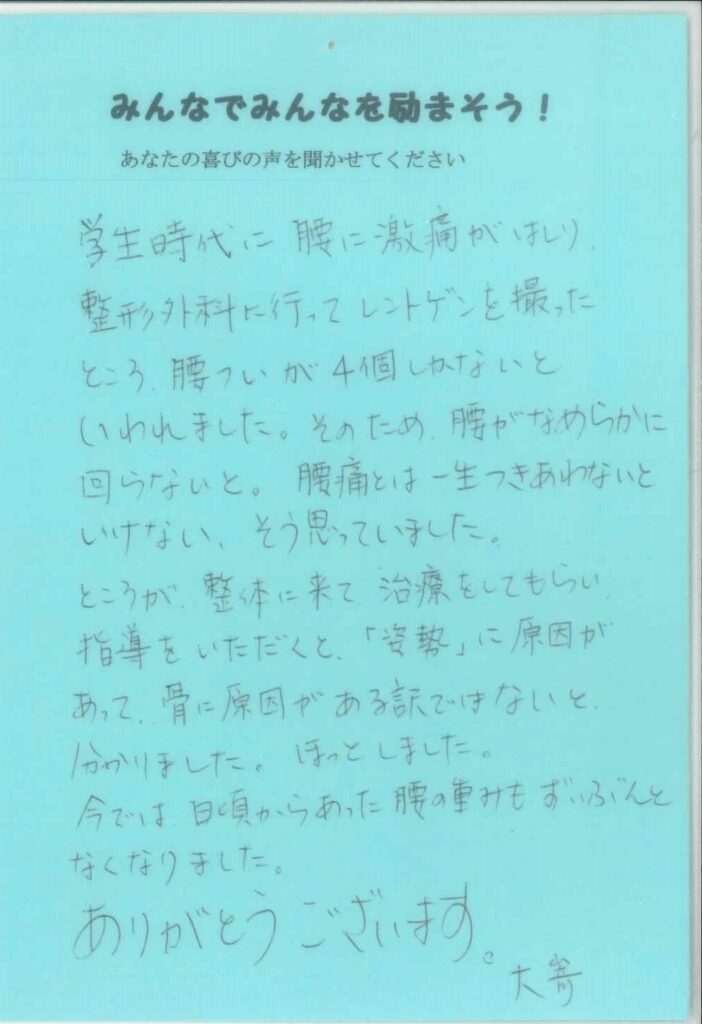 学生時代に腰に激痛がはしり、整形外科に行ってレントゲンを撮ったところ、腰椎が4個しかないといわれました。そのため腰がなめらかに回らないと、腰痛とは一生つきあわないといけない、そう思っていました。ところが整体に来て治療をしてもらい、指導をいただくと、『姿勢』に原因があって、骨に原因がある訳ではないと分かりました。ほっとしました。今では日頃からあった腰の重みもずいぶんとなくなりました。ありがとうございます